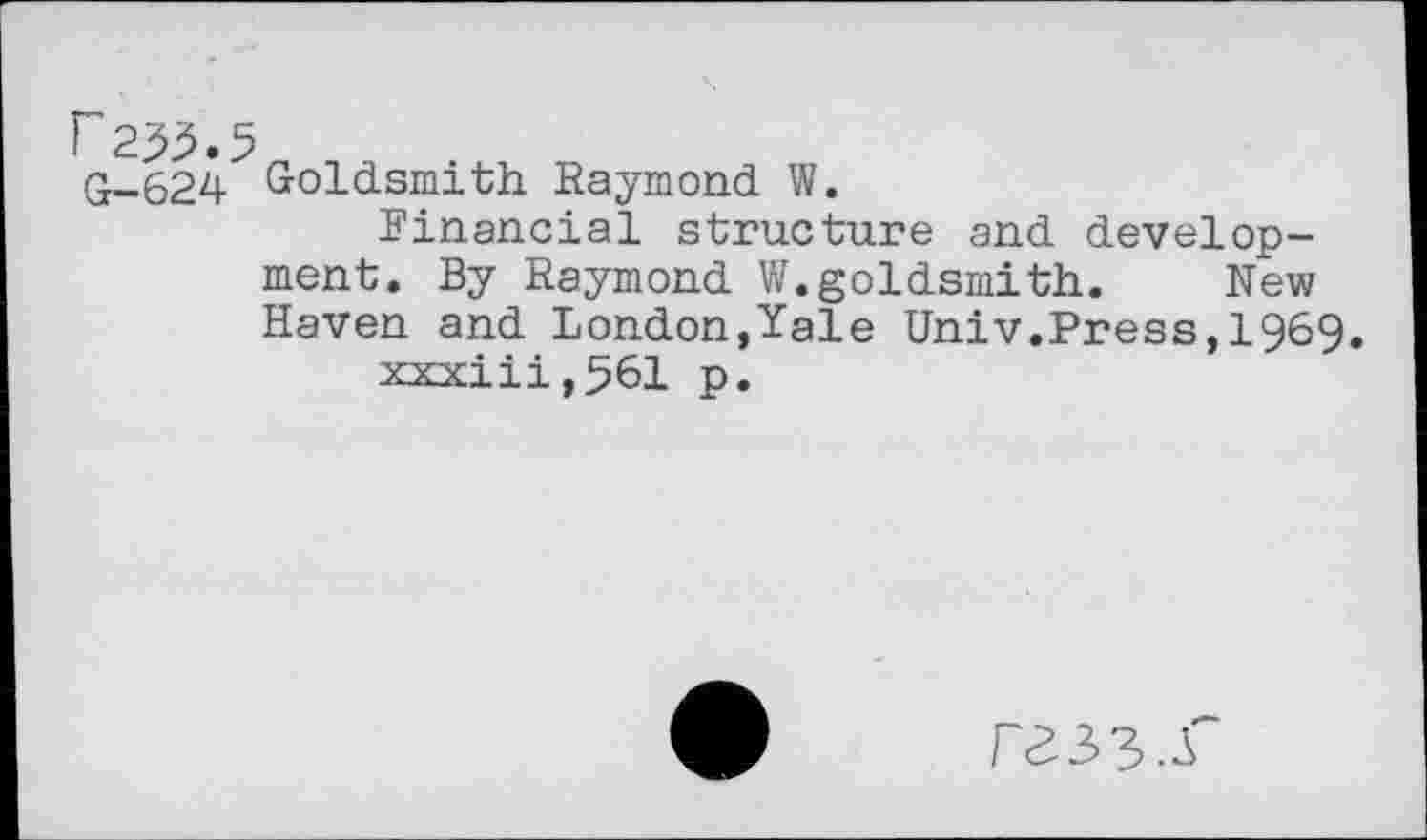 ﻿r 2^.5 G-624
Goldsmith Raymond W.
Financial structure and development. By Raymond V/.goldsmith. New Haven and London,Yale Univ.Press,1969.
xxxiii,561 p.
rass.r